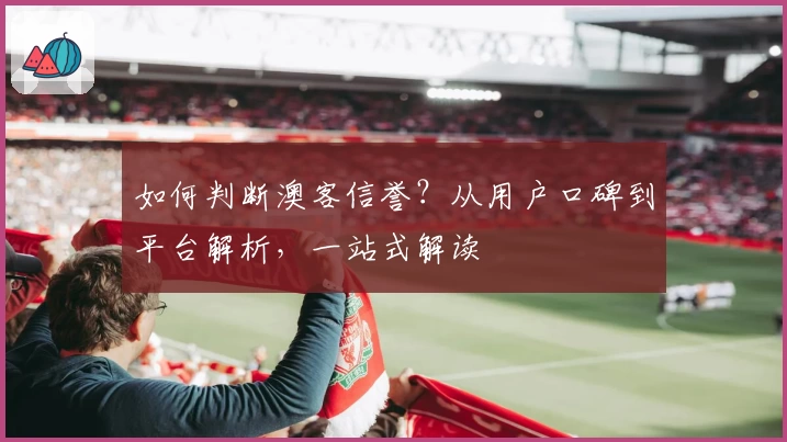 如何判断澳客信誉？从用户口碑到平台解析，一站式解读