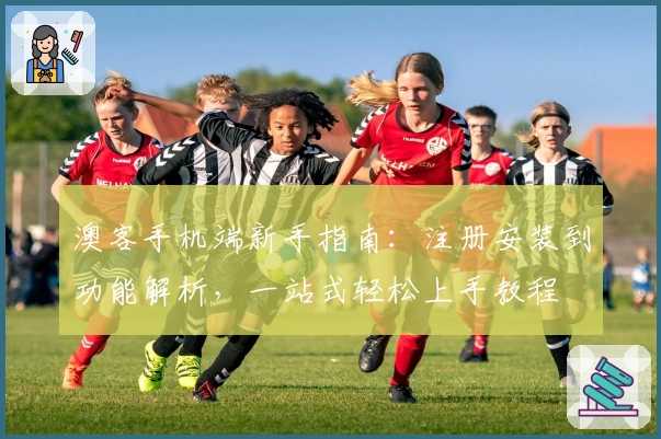 澳客手机端新手指南：注册安装到功能解析，一站式轻松上手教程