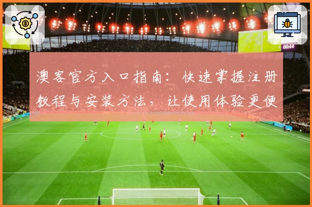 澳客官方入口指南：快速掌握注册教程与安装方法，让使用体验更便捷