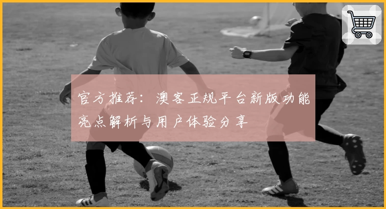 官方推荐：澳客正规平台新版功能亮点解析与用户体验分享
