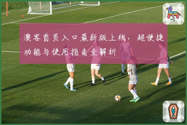 澳客首页入口最新版上线，超便捷功能与使用指南全解析