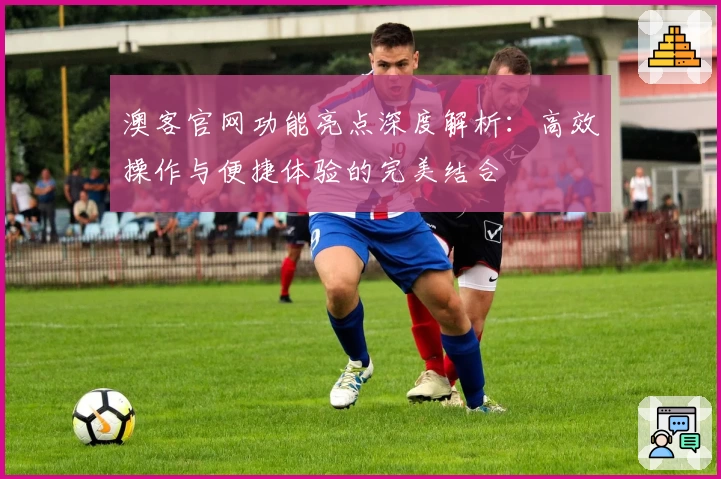 澳客官网功能亮点深度解析：高效操作与便捷体验的完美结合
