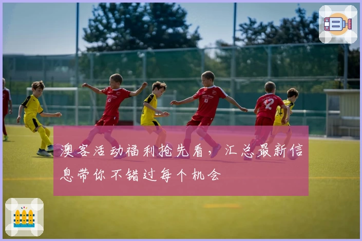 澳客活动福利抢先看，汇总最新信息带你不错过每个机会