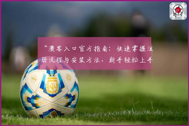 “澳客入口官方指南：快速掌握注册流程与安装方法，新手轻松上手！”