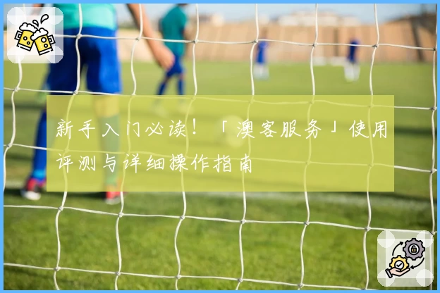 新手入门必读!「澳客服务」使用评测与详细操作指南