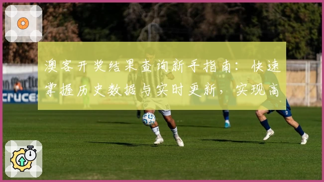澳客开奖结果查询新手指南：快速掌握历史数据与实时更新，实现高效信息管理