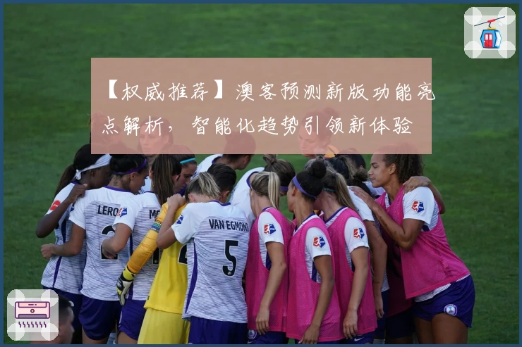 【权威推荐】澳客预测新版功能亮点解析,智能化趋势引领新体验