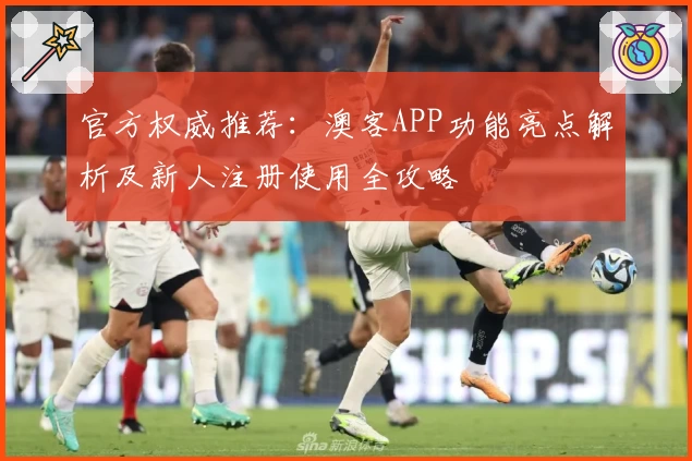 官方权威推荐：澳客APP功能亮点解析及新人注册使用全攻略