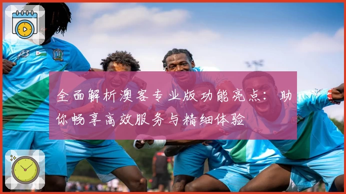 全面解析澳客专业版功能亮点：助你畅享高效服务与精细体验