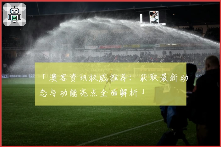 「澳客资讯权威推荐：获取最新动态与功能亮点全面解析」