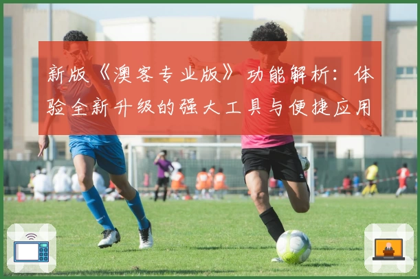 新版《澳客专业版》功能解析：体验全新升级的强大工具与便捷应用