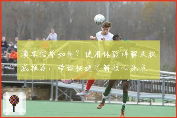 澳客信誉如何？使用体验详解及权威推荐，带你快速了解核心亮点