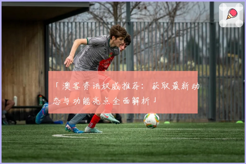 「澳客资讯权威推荐：获取最新动态与功能亮点全面解析」