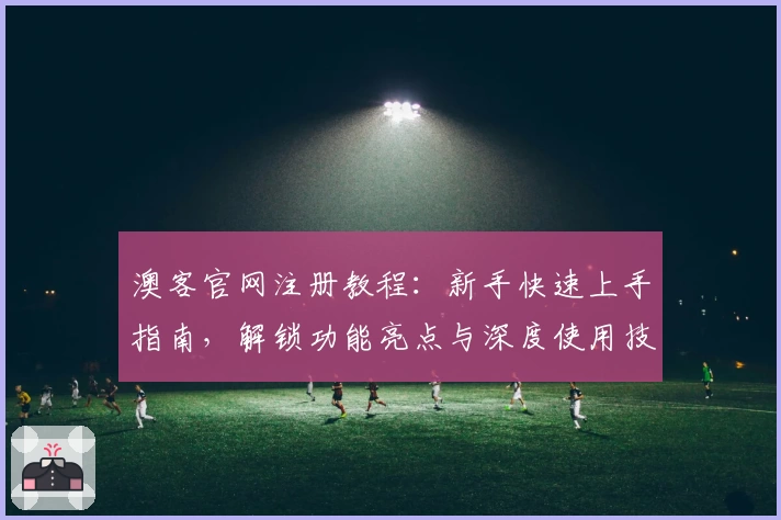 澳客官网注册教程：新手快速上手指南，解锁功能亮点与深度使用技巧