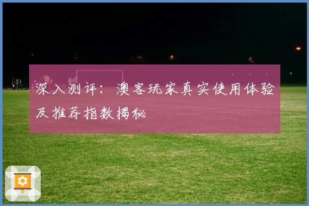 深入测评：澳客玩家真实使用体验及推荐指数揭秘